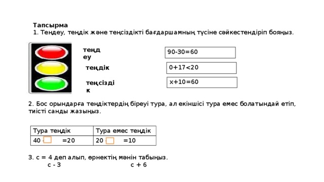 Тапсырма 1. Теңдеу, теңдік және теңсіздікті бағдаршамның түсіне сәйкестендіріп бояңыз. 3. с = 4 деп алып, өрнектің мәнін табыңыз.  с - 3 с + 6 теңдеу 90-30=60 0+17теңдік х+10=60 теңсіздік 2. Бос орындарға теңдіктердің біреуі тура, ал екіншісі тура емес болатындай етіп, тиісті санды жазыңыз. Тура теңдік 40 - =20 Тура емес теңдік 20 - =10 