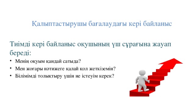 Қалыптастырушы бағалаудағы кері байланыс Тиімді кері байланыс оқушының үш сұрағына жауап береді: Менің оқуым қандай сатыда? Мен жоғары нәтижеге қалай қол жеткіземін? Білімімді толықтыру үшін не істеуім керек? 