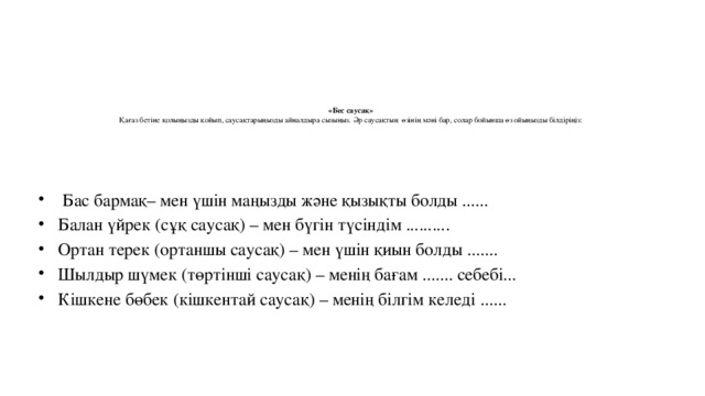 «Бес саусақ»  Қағаз бетіне қолыңызды қойып, саусақтарыңызды айналдыра сызыңыз. Әр саусақтың өзінің мәні бар, солар бойынша өз ойыңызды білдіріңіз:     Бас бармақ– мен үшін маңызды және қызықты болды ...... Балан үйрек (сұқ саусақ) – мен бүгін түсіндім .......... Ортан терек (ортаншы саусақ) – мен үшін қиын болды ....... Шылдыр шүмек (төртінші саусақ) – менің бағам ....... себебі... Кішкене бөбек (кішкентай саусақ) – менің білгім келеді ...... 