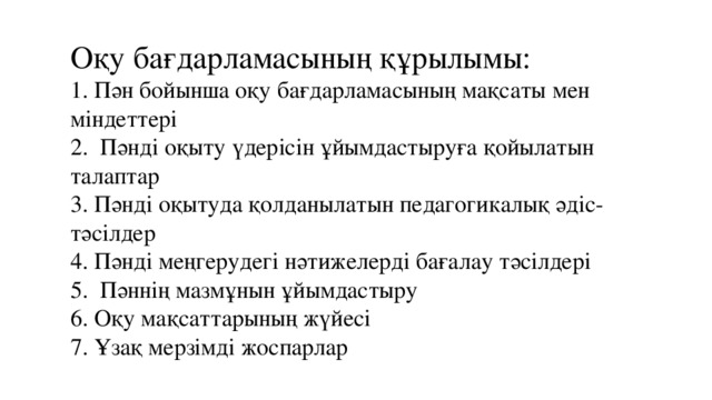 Оқу бағдарламасының құрылымы:  1. Пән бойынша оқу бағдарламасының мақсаты мен міндеттері  2. Пәнді оқыту үдерісін ұйымдастыруға қойылатын талаптар  3. Пәнді оқытуда қолданылатын педагогикалық әдіс-тәсілдер  4. Пәнді меңгерудегі нәтижелерді бағалау тәсілдері  5. Пәннің мазмұнын ұйымдастыру  6. Оқу мақсаттарының жүйесі  7. Ұзақ мерзімді жоспарлар  