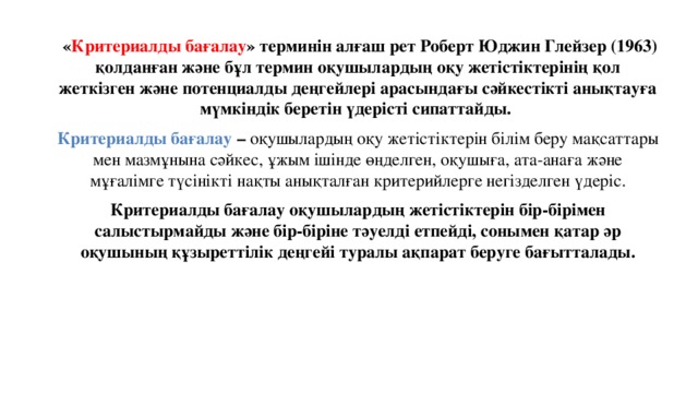  « Критериалды бағалау » терминін алғаш рет Роберт Юджин Глейзер (1963) қолданған және бұл термин оқушылардың оқу жетістіктерінің қол жеткізген және потенциалды деңгейлері арасындағы сәйкестікті анықтауға мүмкіндік беретін үдерісті сипаттайды. Критериалды бағалау – оқушылардың оқу жетістіктерін білім беру мақсаттары мен мазмұнына сәйкес, ұжым ішінде өңделген, оқушыға, ата-анаға және мұғалімге түсінікті нақты анықталған критерийлерге негізделген үдеріс. Критериалды бағалау оқушылардың жетістіктерін бір-бірімен салыстырмайды және бір-біріне тәуелді етпейді, сонымен қатар әр оқушының құзыреттілік деңгейі туралы ақпарат беруге бағытталады.  