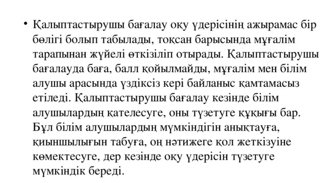 Қалыптастырушы бағалау оқу үдерісінің ажырамас бір бөлігі болып табылады, тоқсан барысында мұғалім тарапынан жүйелі өткізіліп отырады. Қалыптастырушы бағалауда баға, балл қойылмайды, мұғалім мен білім алушы арасында үздіксіз кері байланыс қамтамасыз етіледі. Қалыптастырушы бағалау кезінде білім алушылардың қателесуге, оны түзетуге құқығы бар. Бұл білім алушылардың мүмкіндігін анықтауға, қиыншылығын табуға, оң нәтижеге қол жеткізуіне көмектесуге, дер кезінде оқу үдерісін түзетуге мүмкіндік береді. 