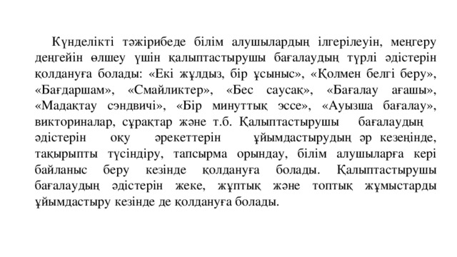  Күнделікті тәжірибеде білім алушылардың ілгерілеуін, меңгеру деңгейін өлшеу үшін қалыптастырушы бағалаудың түрлі әдістерін қолдануға болады: «Екі жұлдыз, бір ұсыныс», «Қолмен белгі беру», «Бағдаршам», «Смайликтер», «Бес саусақ», «Бағалау ағашы», «Мадақтау сэндвичі», «Бір минуттық эссе», «Ауызша бағалау», викториналар, сұрақтар және т.б. Қалыптастырушы бағалаудың әдістерін оқу әрекеттерін ұйымдастырудың әр кезеңінде, тақырыпты түсіндіру, тапсырма орындау, білім алушыларға кері байланыс беру кезінде қолдануға болады. Қалыптастырушы бағалаудың әдістерін жеке, жұптық және топтық жұмыстарды ұйымдастыру кезінде де қолдануға болады. 