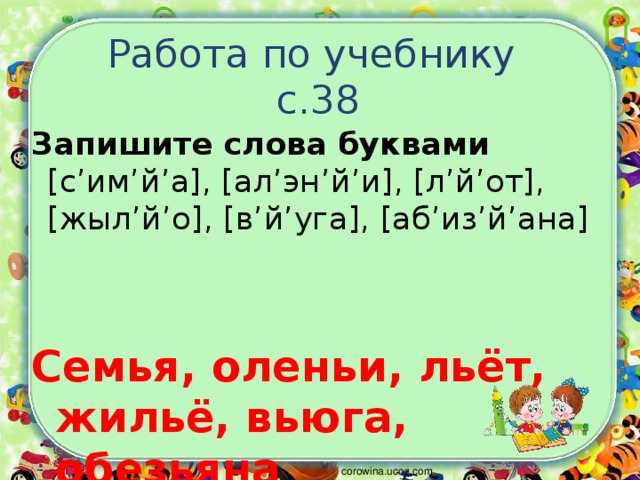 Работа по учебнику  с.38 Запишите слова буквами [ с’им’й’а ] , [ ал’эн’й’и ] , [ л’й’от ] , [ жыл’й’о ] , [ в’й’уга ] , [ аб’из’й’ана ] Семья, оленьи, льёт, жильё, вьюга, обезьяна corowina.ucoz.com 
