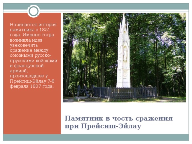 Начинается история памятника с 1851 года. Именно тогда возникла идея увековечить сражение между союзными русско-прусскими войсками и французской армией, произошедшее у Прейсиш-Эйлау 7-8 февраля 1807 года.  Памятник в честь сражения при Прейсиш-Эйлау 