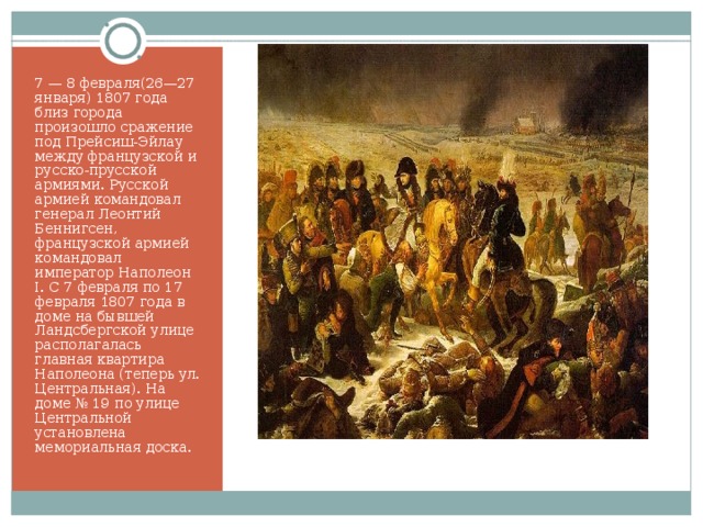 7 — 8 февраля(26—27 января) 1807 года близ города произошло сражение под Прейсиш-Эйлау между французской и русско-прусской армиями. Русской армией командовал генерал Леонтий Беннигсен, французской армией командовал император Наполеон I. С 7 февраля по 17 февраля 1807 года в доме на бывшей Ландсбергской улице располагалась главная квартира Наполеона (теперь ул. Центральная). На доме № 19 по улице Центральной установлена мемориальная доска. 