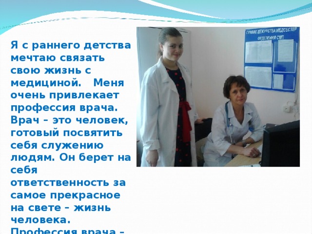Я с раннего детства мечтаю связать свою жизнь с медициной. Меня очень привлекает профессия врача. Врач – это человек, готовый посвятить себя служению людям. Он берет на себя ответственность за самое прекрасное на свете – жизнь человека. Профессия врача – одна из самых благородных, гуманных и необходимых профессий на земле.  