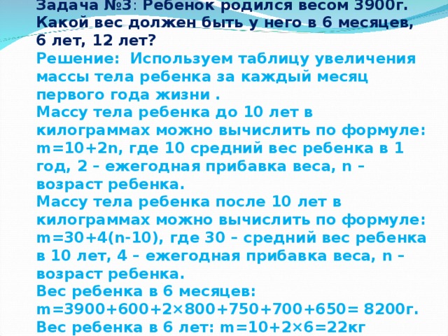 Задача №3 : Ребенок родился весом 3900г. Какой вес должен быть у него в 6 месяцев, 6 лет, 12 лет? Решение: Используем таблицу увеличения массы тела ребенка за каждый месяц первого года жизни . Массу тела ребенка до 10 лет в килограммах можно вычислить по формуле: m=10+2n, где 10 средний вес ребенка в 1 год, 2 – ежегодная прибавка веса, n – возраст ребенка. Массу тела ребенка после 10 лет в килограммах можно вычислить по формуле: m=30+4(n-10), где 30 – средний вес ребенка в 10 лет, 4 – ежегодная прибавка веса, n – возраст ребенка. Вес ребенка в 6 месяцев: m=3900+600+2×800+750+700+650= 8200г. Вес ребенка в 6 лет: m=10+2×6=22кг Вес ребенка в 12 лет: m=30+4×(12-10)= 38 кг 