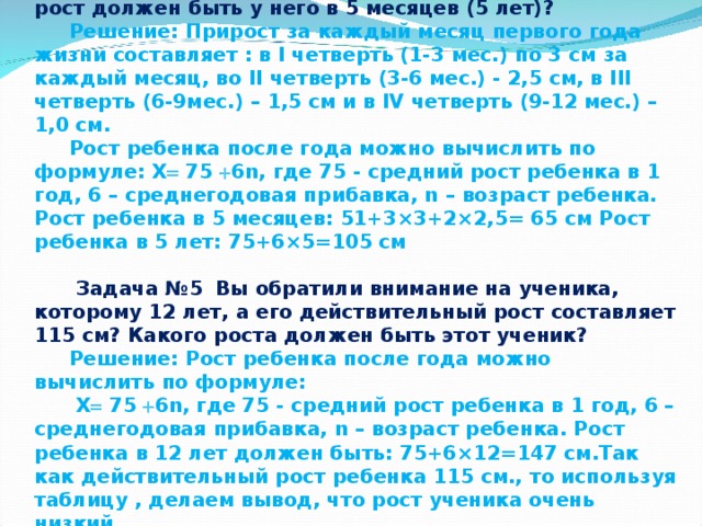 Задача №4: Ребенок родился ростом 51 см. Какой рост должен быть у него в 5 месяцев (5 лет)? Решение: Прирост за каждый месяц первого года жизни составляет : в I четверть (1-3 мес.) по 3 см за каждый месяц, во II четверть (3-6 мес.) - 2,5 см, в III четверть (6-9мес.) – 1,5 см и в IV четверть (9-12 мес.) – 1,0 см. Рост ребенка после года можно вычислить по формуле: X  75  6n, где 75 - средний рост ребенка в 1 год, 6 – среднегодовая прибавка, n – возраст ребенка. Рост ребенка в 5 месяцев: 51+3×3+2×2,5= 65 см Рост ребенка в 5 лет: 75+6×5=105 см   Задача №5 Вы обратили внимание на ученика, которому 12 лет, а его действительный рост составляет 115 см? Какого роста должен быть этот ученик? Решение: Рост ребенка после года можно вычислить по формуле:  X  75  6n, где 75 - средний рост ребенка в 1 год, 6 – среднегодовая прибавка, n – возраст ребенка. Рост ребенка в 12 лет должен быть: 75+6×12=147 см.Так как действительный рост ребенка 115 см., то используя таблицу , делаем вывод, что рост ученика очень низкий. 