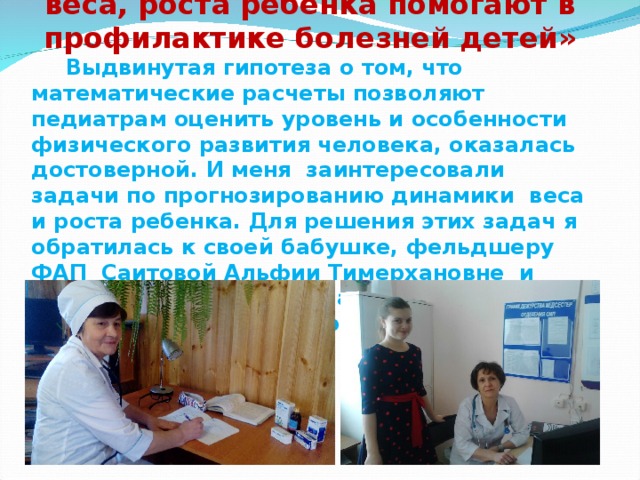 Исследование: «Как измерения веса, роста ребенка помогают в профилактике болезней детей»  Выдвинутая гипотеза о том, что математические расчеты позволяют педиатрам оценить уровень и особенности физического развития человека, оказалась достоверной. И меня заинтересовали задачи по прогнозированию динамики веса и роста ребенка. Для решения этих задач я обратилась к своей бабушке, фельдшеру ФАП Саитовой Альфии Тимерхановне и участковому врачу-педиатру Фасхутдиновой Гульнаре Заляфовне. 