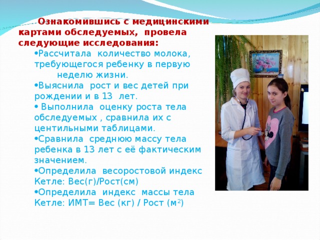 Ознакомившись с медицинскими картами обследуемых, провела следующие исследования: Рассчитала количество молока, требующегося ребенку в первую неделю жизни. Выяснила рост и вес детей при рождении и в 13 лет.  Выполнила оценку роста тела обследуемых , сравнила их с центильными таблицами. Сравнила среднюю массу тела ребенка в 13 лет с её фактическим значением. Определила весоростовой индекс Кетле: Вес(г)/Рост(см) Определила индекс массы тела Кетле: ИМТ= Вес (кг) / Рост (м 2 ) Рассчитала количество молока, требующегося ребенку в первую неделю жизни. Выяснила рост и вес детей при рождении и в 13 лет.  Выполнила оценку роста тела обследуемых , сравнила их с центильными таблицами. Сравнила среднюю массу тела ребенка в 13 лет с её фактическим значением. Определила весоростовой индекс Кетле: Вес(г)/Рост(см) Определила индекс массы тела Кетле: ИМТ= Вес (кг) / Рост (м 2 ) 