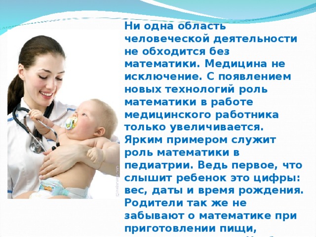 Ни одна область человеческой деятельности не обходится без математики. Медицина не исключение. С появлением новых технологий роль математики в работе медицинского работника только увеличивается. Ярким примером служит роль математики в педиатрии. Ведь первое, что слышит ребенок это цифры: вес, даты и время рождения. Родители так же не забывают о математике при приготовлении пищи, взвешивании и т.д.  Чтобы убедиться в том, что математика является неотъемлемой частью педиатрии, я совместно с учителем математики создала исследовательский проект под названием «Роль математики в педиатрии». 