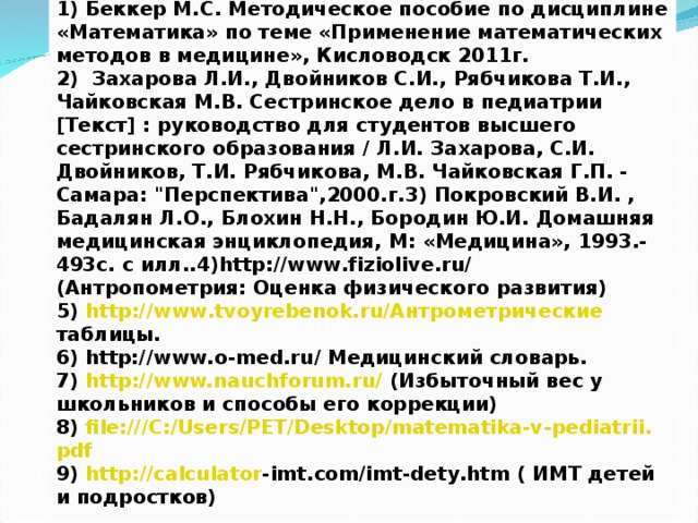 Список использованных источников: 1) Беккер М.С. Методическое пособие по дисциплине «Математика» по теме «Применение математических методов в медицине», Кисловодск 2011г. 2)  Захарова Л.И., Двойников С.И., Рябчикова Т.И., Чайковская М.В. Сестринское дело в педиатрии [Текст] : руководство для студентов высшего сестринского образования / Л.И. Захарова, С.И. Двойников, Т.И. Рябчикова, М.В. Чайковская Г.П. - Самара: 