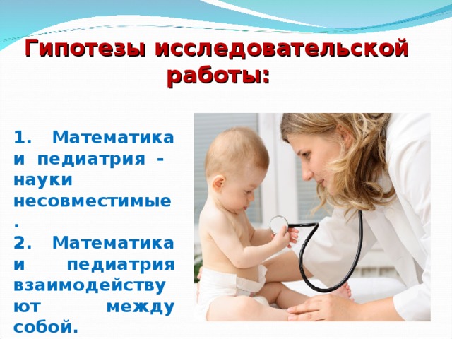 Гипотезы исследовательской работы: 1. Математика и педиатрия - науки несовместимые. 2. Математика и педиатрия взаимодействуют между собой.  