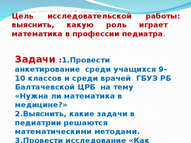 Цель исследовательской работы: выяснить, какую роль играет математика в профессии педиатра . Задачи : 1.Провести анкетирование среди учащихся 9-10 классов и среди врачей ГБУЗ РБ Балтачевской ЦРБ на тему «Нужна ли математика в медицине?»  2.Выяснить, какие задачи в педиатрии решаются математическими методами.  3.Провести исследование «Как измерение веса, роста ребенка помогает в профилактике болезней» по материалам медицинских карт.  4.Систематизировать собранный материал.    