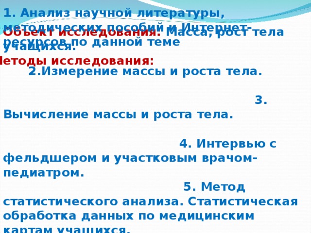 1. Анализ научной литературы, методических пособий и Интернет-ресурсов по данной теме 2.Измерение массы и роста тела. 3. Вычисление массы и роста тела. 4. Интервью с фельдшером и участковым врачом-педиатром. 5. Метод статистического анализа. Статистическая обработка данных по медицинским картам учащихся. Объект исследования: Масса, рост тела учащихся.  Методы исследования: 