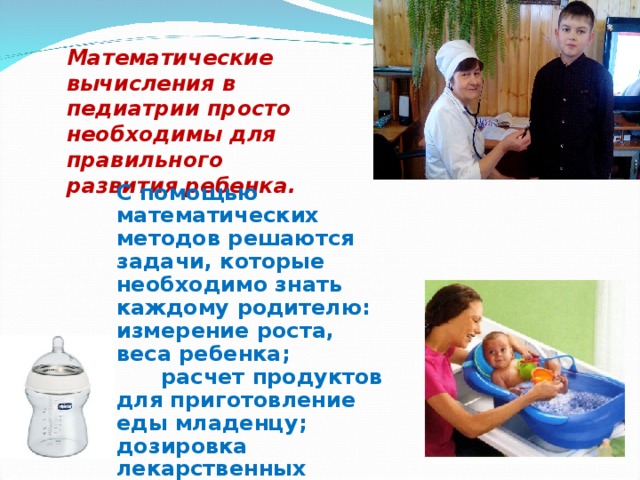 Математические вычисления в педиатрии просто необходимы для правильного развития ребенка.  С помощью математических методов решаются задачи, которые необходимо знать каждому родителю: измерение роста, веса ребенка; расчет продуктов для приготовление еды младенцу; дозировка лекарственных средств в домашних условиях; измерение температуры воды при купании ребенка 
