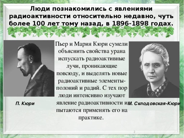 Люди познакомились с явлениями радиоактивности относительно недавно, чуть более 100 лет тому назад, в 1896-1898 годах.  Пьер и Мария Кюри сумели объяснить свойства урана испускать радиоактивные лучи, проникающие повсюду, и выделять новые радиоактивные элементы- полоний и радий. С тех пор люди интенсивно изучают явление радиоактивности и пытаются применять его на практике. М. Склодовская-Кюри П. Кюри  