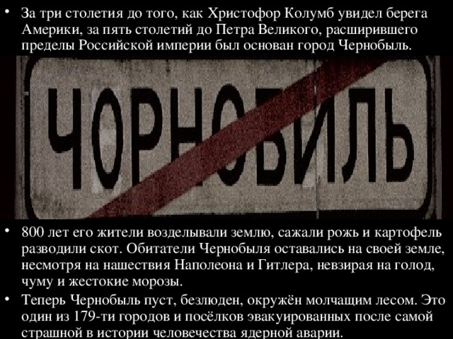 За три столетия до того, как Христофор Колумб увидел берега Америки, за пять столетий до Петра Великого, расширившего пределы Российской империи был основан город Чернобыль. 800 лет его жители возделывали землю, сажали рожь и картофель разводили скот. Обитатели Чернобыля оставались на своей земле, несмотря на нашествия Наполеона и Гитлера, невзирая на голод, чуму и жестокие морозы. Теперь Чернобыль пуст, безлюден, окружён молчащим лесом. Это один из 179-ти городов и посёлков эвакуированных после самой страшной в истории человечества ядерной аварии. 