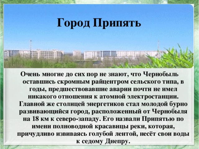 Город Припять Очень многие до сих пор не знают, что Чернобыль оставшись скромным райцентром сельского типа, в годы, предшествовавшие аварии почти не имел никакого отношения к атомной электростанции. Главной же столицей энергетиков стал молодой бурно развивающийся город, расположенный от Чернобыля на 18 км к северо-западу. Его назвали Припятью по имени полноводной красавицы реки, которая, причудливо извиваясь голубой лентой, несёт свои воды к седому Днепру. 