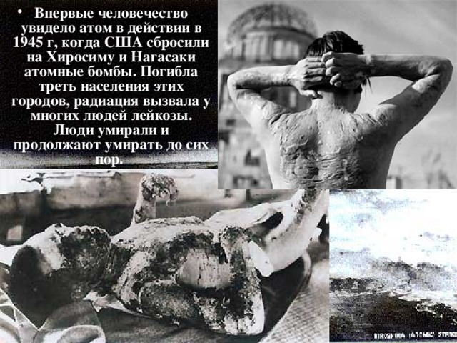 Впервые человечество увидело атом в действии в 1945 г, когда США сбросили на Хиросиму и Нагасаки атомные бомбы. Погибла треть населения этих городов, радиация вызвала у многих людей лейкозы. Люди умирали и продолжают умирать до сих пор.  
