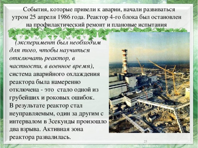  События, которые привели к аварии, начали развиваться утром 25 апреля 1986 года. Реактор 4-го блока был остановлен на профилактический ремонт и плановые испытания  (эксперимент был необходим для того, чтобы научиться отключать реактор, в частности, в военное время) , система аварийного охлаждения реактора была намеренно отключена - это стало одной из грубейших и роковых ошибок.  В результате реактор стал неуправляемым, один за другим с интервалом в 3секунды произошло два взрыва. Активная зона реактора развалилась.  