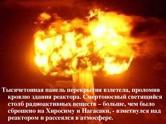 Тысячетонная панель перекрытия взлетела, проломив кровлю здания реактора. Смертоносный светящийся столб радиоактивных веществ – больше, чем было сброшено на Хиросиму и Нагасаки, - взметнулся над реактором и рассеялся в атмосфере.  