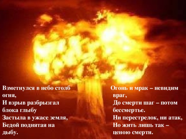  Огонь и мрак – невидим враг,  До смерти шаг – потом бессмертье.  Ни перестрелок, ни атак,  Но жить лишь так – ценою смерти. Взметнулся в небо столб огня,  И взрыв разбрызгал блока глыбу  Застыла в ужасе земля,  Бедой поднятая на дыбу.   