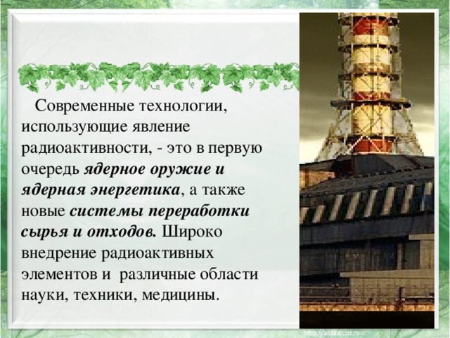 Современные технологии, использующие явление радиоактивности, - это в первую очередь ядерное оружие и ядерная энергетика , а также новые системы переработки сырья и отходов. Широко внедрение радиоактивных элементов и различные области науки, техники, медицины.  