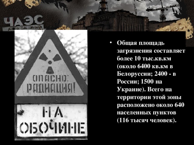 Общая площадь загрязнения составляет более 10 тыс.кв.км (около 6400 кв.км в Белоруссии; 2400 - в России; 1500 на Украине). Всего на территории этой зоны расположено около 640 населенных пунктов (116 тысяч человек). 