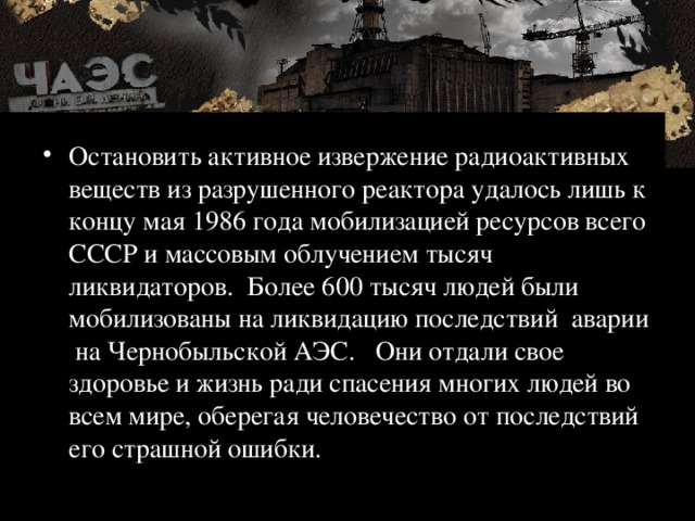 Остановить активное извержение радиоактивных веществ из разрушенного реактора удалось лишь к концу мая 1986 года мобилизацией ресурсов всего СССР и массовым облучением тысяч ликвидаторов. Более 600 тысяч людей были мобилизованы на ликвидацию последствий аварии на Чернобыльской АЭС. Они отдали свое здоровье и жизнь ради спасения многих людей во всем мире, оберегая человечество от последствий его страшной ошибки. 