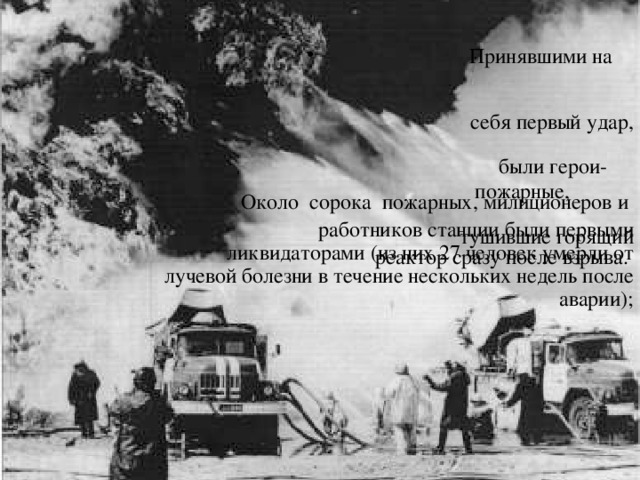  Принявшими на  себя первый удар,  были герои-  пожарные,  тушившие горящий реактор сразу после взрыва. Около сорока пожарных, милиционеров и  работников станции были первыми ликвидаторами (из них 27 человек умерли от лучевой болезни в течение нескольких недель после аварии); 