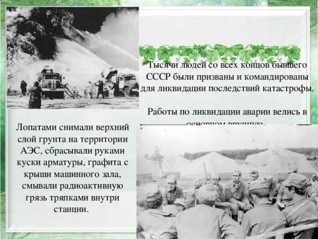 Тысячи людей со всех концов бывшего СССР были призваны и командированы для ликвидации последствий катастрофы.  Работы по ликвидации аварии велись в основном вручную.  Лопатами снимали верхний слой грунта на территории АЭС, сбрасывали руками куски арматуры, графита с крыши машинного зала, смывали радиоактивную грязь тряпками внутри станции. 