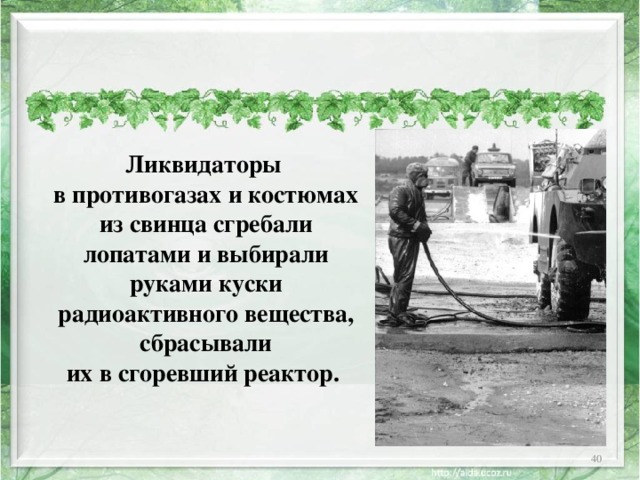  Ликвидаторы в противогазах и костюмах из свинца сгребали лопатами и выбирали руками куски радиоактивного вещества, сбрасывали их в сгоревший реактор.  