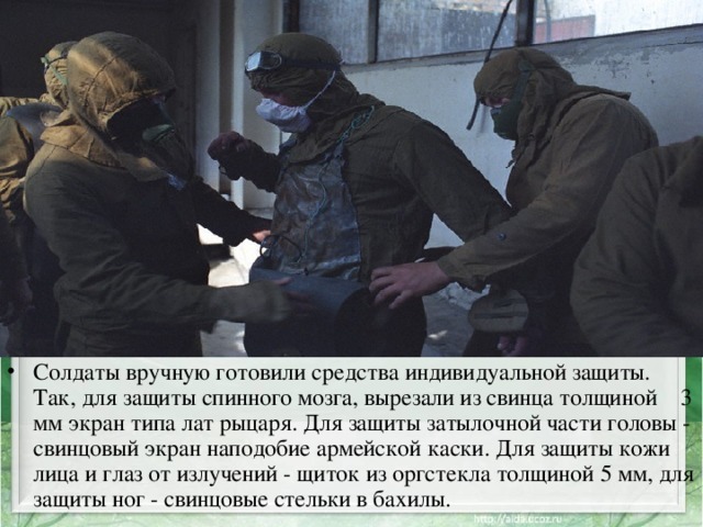 Солдаты вручную готовили средства индивидуальной защиты. Так, для защиты спинного мозга, вырезали из свинца толщиной 3 мм экран типа лат рыцаря. Для защиты затылочной части головы - свинцовый экран наподобие армейской каски. Для защиты кожи лица и глаз от излучений - щиток из оргстекла толщиной 5 мм, для защиты ног - свинцовые стельки в бахилы. 