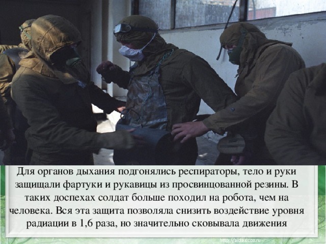 Для органов дыхания подгонялись респираторы, тело и руки защищали фартуки и рукавицы из просвинцованной резины. В таких доспехах солдат больше походил на робота, чем на человека. Вся эта защита позволяла снизить воздействие уровня радиации в 1,6 раза, но значительно сковывала движения 