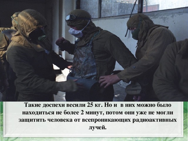 Такие доспехи весили 25 кг. Но и в них можно было находиться не более 2 минут, потом они уже не могли защитить человека от всепроникающих радиоактивных лучей.   