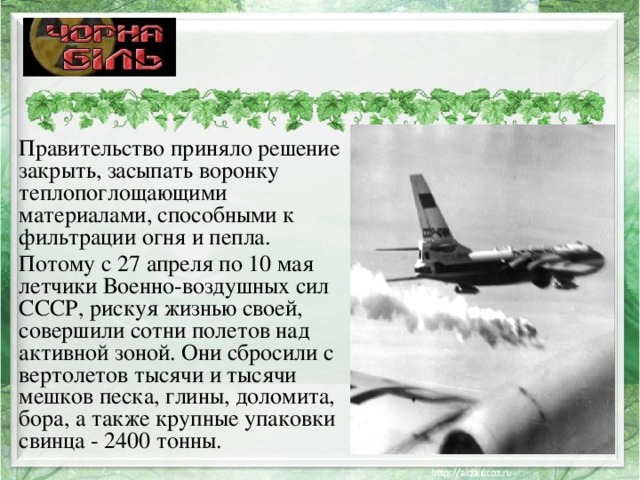Правительство приняло решение закрыть, засыпать воронку теплопоглощающими материалами, способными к фильтрации огня и пепла. Потому с 27 апреля по 10 мая летчики Военно-воздушных сил СССР, рискуя жизнью своей, совершили сотни полетов над активной зоной. Они сбросили с вертолетов тысячи и тысячи мешков песка, глины, доломита, бора, а также крупные упаковки свинца - 2400 тонны. 