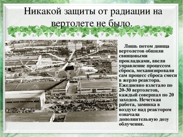Никакой защиты от радиации на вертолете не было.      Лишь потом днища вертолетов обшили свинцовыми прокладками, ввели управление процессом сброса, механизировали сам процесс сброса смеси в жерло реактора. Ежедневно взлетало по 20-30 вертолетов, каждый совершал по 20 заходов. Нечеткая работа, заминка в воздухе над реактором означала дополнительную дозу облучения. 