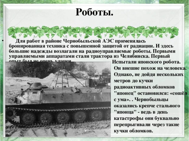 Роботы.          Для работ в районе Чернобыльской АЭС применялась бронированная техника с повышенной защитой от радиации. И здесь большие надежды возлагали на радиоуправляемые роботы. Первыми управляемыми аппаратами стали трактора из Челябинска. Первый опыт был не очень удачен.   Испытали японского робота. Он внешне похож на человека. Однако, не дойдя нескольких метров до кучки радиоактивных обломков 