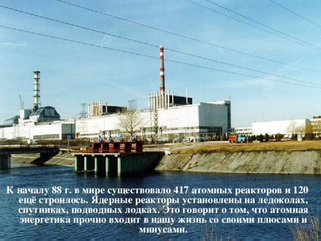 К началу 88 г. в мире существовало 417 атомных реакторов и 120 ещё строилось. Ядерные реакторы установлены на ледоколах, спутниках, подводных лодках. Это говорит о том, что атомная энергетика прочно входит в нашу жизнь со своими плюсами и минусами.   