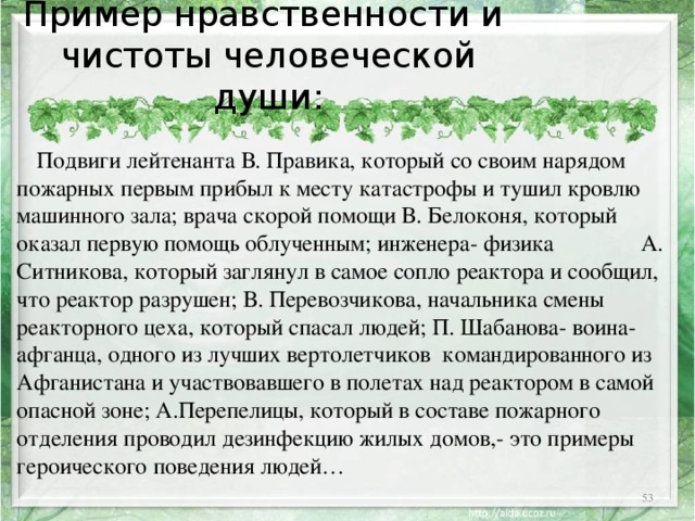Пример нравственности и  чистоты человеческой души:  Подвиги лейтенанта В. Правика, который со своим нарядом пожарных первым прибыл к месту катастрофы и тушил кровлю машинного зала; врача скорой помощи В. Белоконя, который оказал первую помощь облученным; инженера- физика А. Ситникова, который заглянул в самое сопло реактора и сообщил, что реактор разрушен; В. Перевозчикова, начальника смены реакторного цеха, который спасал людей; П. Шабанова- воина-афганца, одного из лучших вертолетчиков командированного из Афганистана и участвовавшего в полетах над реактором в самой опасной зоне; А.Перепелицы, который в составе пожарного отделения проводил дезинфекцию жилых домов,- это примеры героического поведения людей…  