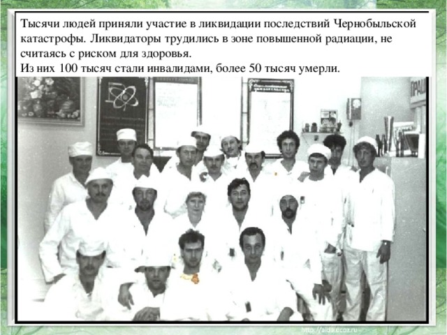 Тысячи людей приняли участие в ликвидации последствий Чернобыльской катастрофы. Ликвидаторы трудились в зоне повышенной радиации, не считаясь с риском для здоровья. Из них 100 тысяч стали инвалидами, более 50 тысяч умерли.  