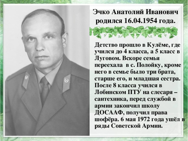 Эчко Анатолий Иванович родился 16.04.1954 года. Детство прошло в Кулёме, где учился до 4 класса, а 5 класс в Луговом. Вскоре семья переехала в с. Полойку, кроме него в семье было три брата, старше его, и младшая сестра. После 8 класса учился в Лобинском ПТУ на слесаря – сантехника, перед службой в армии закончил школу ДОСААФ, получил права шофёра. 6 мая 1972 года ушёл в ряды Советской Армии. 