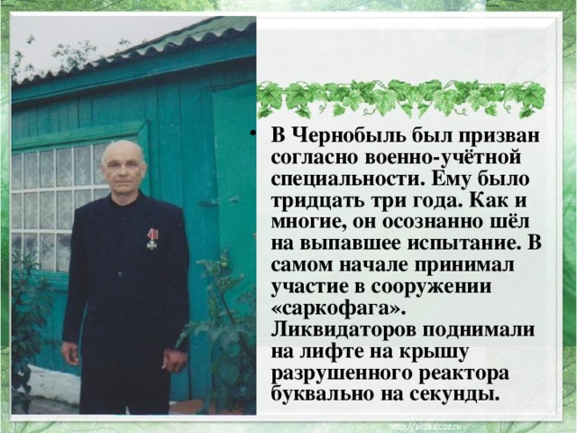 В Чернобыль был призван согласно военно-учётной специальности. Ему было тридцать три года. Как и многие, он осознанно шёл на выпавшее испытание. В самом начале принимал участие в сооружении «саркофага». Ликвидаторов поднимали на лифте на крышу разрушенного реактора буквально на секунды. 
