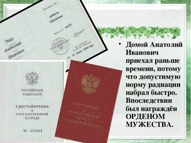 Домой Анатолий Иванович приехал раньше времени, потому что допустимую норму радиации набрал быстро. Впоследствии был награждён ОРДЕНОМ МУЖЕСТВА. 