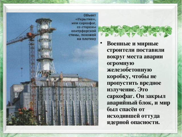 Военные и мирные строители поставили вокруг места аварии огромную железобетонную коробку, чтобы не пропустить вредное излучение. Это саркофаг. Он закрыл аварийный блок, и мир был спасён от исходившей оттуда ядерной опасности. 