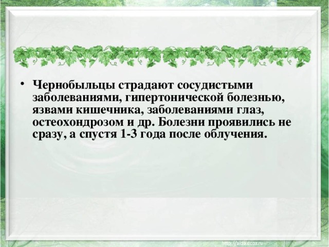 Чернобыльцы страдают сосудистыми заболеваниями, гипертонической болезнью, язвами кишечника, заболеваниями глаз, остеохондрозом и др. Болезни проявились не сразу, а спустя 1-3 года после облучения.   