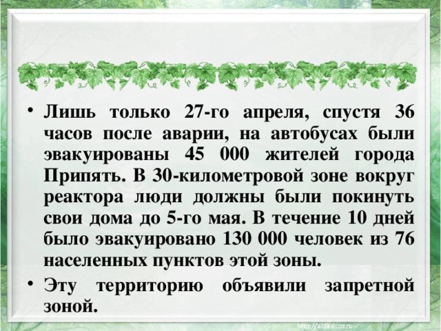 Лишь только 27-го апреля, спустя 36 часов после аварии, на автобусах были эвакуированы 45 000 жителей города Припять. В 30-километровой зоне вокруг реактора люди должны были покинуть свои дома до 5-го мая. В течение 10 дней было эвакуировано 130 000 человек из 76 населенных пунктов этой зоны. Эту территорию объявили запретной зоной.  