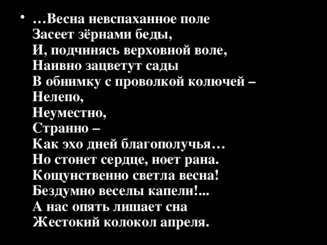 … Весна невспаханное поле  Засеет зёрнами беды,  И, подчинясь верховной воле,  Наивно зацветут сады  В обнимку с проволкой колючей –  Нелепо,  Неуместно,  Странно –  Как эхо дней благополучья…  Но стонет сердце, ноет рана.  Кощунственно светла весна!  Бездумно веселы капели!...  А нас опять лишает сна  Жестокий колокол апреля. 